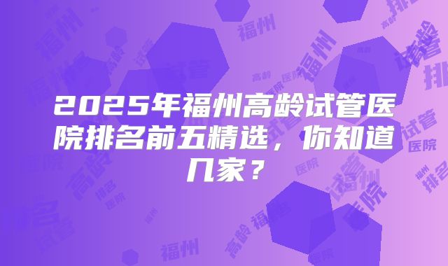2025年福州高龄试管医院排名前五精选,你知道几家?