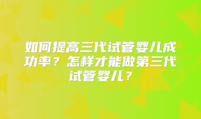 如何提高三代试管婴儿成功率？怎样才能做第三代试管婴儿？