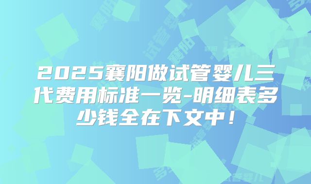 2025襄阳做试管婴儿三代费用标准一览-明细表多少钱全在下文中！