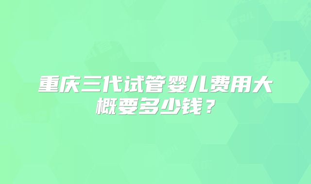 重庆三代试管婴儿费用大概要多少钱?