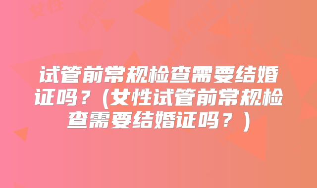 试管前常规检查需要结婚证吗？(女性试管前常规检查需要结婚证吗？)
