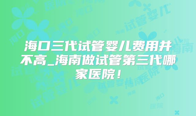 海口三代试管婴儿费用并不高_海南做试管第三代哪家医院!