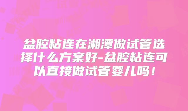 盆腔粘连在湘潭做试管选择什么方案好-盆腔粘连可以直接做试管婴儿吗！