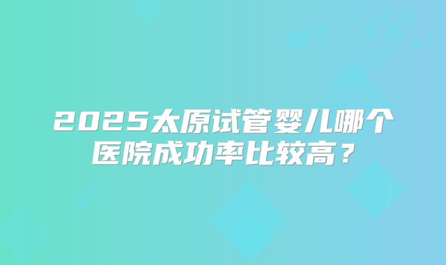 2025太原试管婴儿哪个医院成功率比较高？