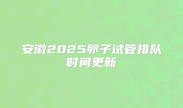 安徽2025卵子试管排队时间更新