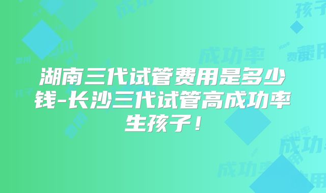 湖南三代试管费用是多少钱-长沙三代试管高成功率生孩子!