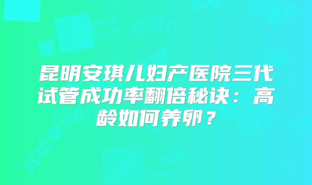 昆明安琪儿妇产医院三代试管成功率翻倍秘诀：高龄如何养卵？