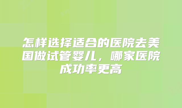 怎样选择适合的医院去美国做试管婴儿，哪家医院成功率更高