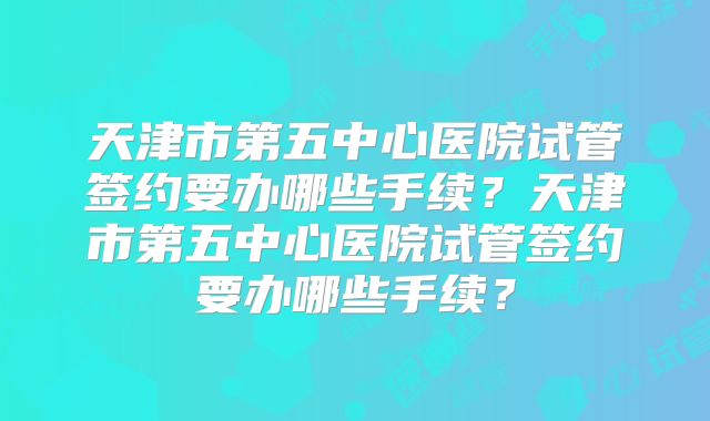 天津市第五中心医院试管签约要办哪些手续?天津市第五中心医院试管签约要办哪些手续?