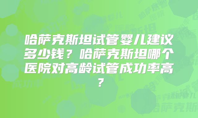 哈萨克斯坦试管婴儿建议多少钱？哈萨克斯坦哪个医院对高龄试管成功率高？