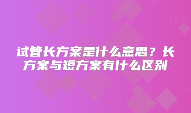 试管长方案是什么意思？长方案与短方案有什么区别