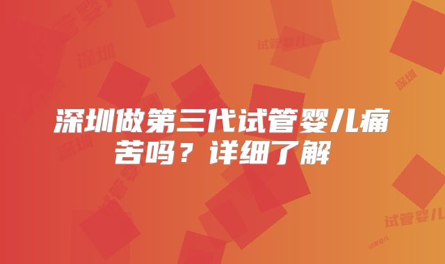 深圳做第三代试管婴儿痛苦吗？详细了解