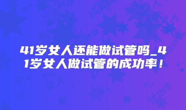 41岁女人还能做试管吗_41岁女人做试管的成功率!