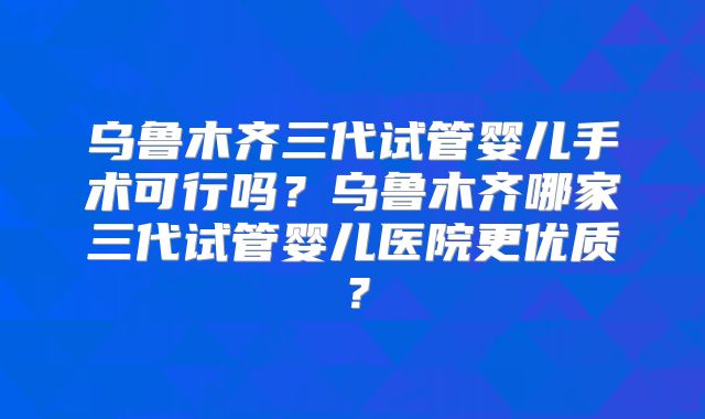 乌鲁木齐三代试管婴儿手术可行吗？乌鲁木齐哪家三代试管婴儿医院更优质？