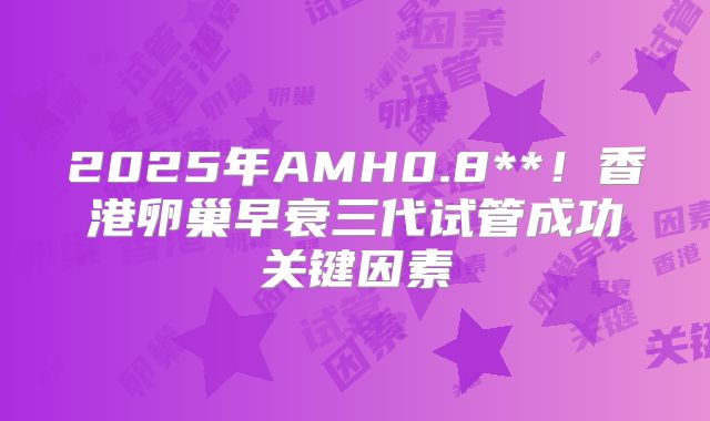 2025年AMH0.8**！香港卵巢早衰三代试管成功关键因素