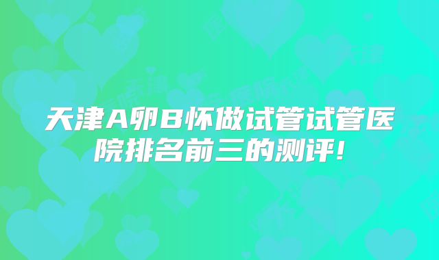 天津A卵B怀做试管试管医院排名前三的测评!