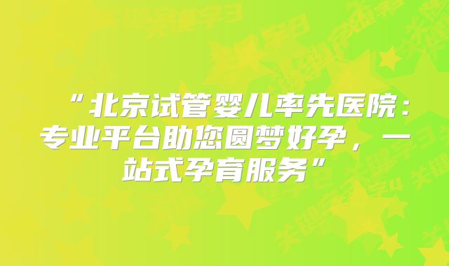 “北京试管婴儿率先医院：专业平台助您圆梦好孕，一站式孕育服务”