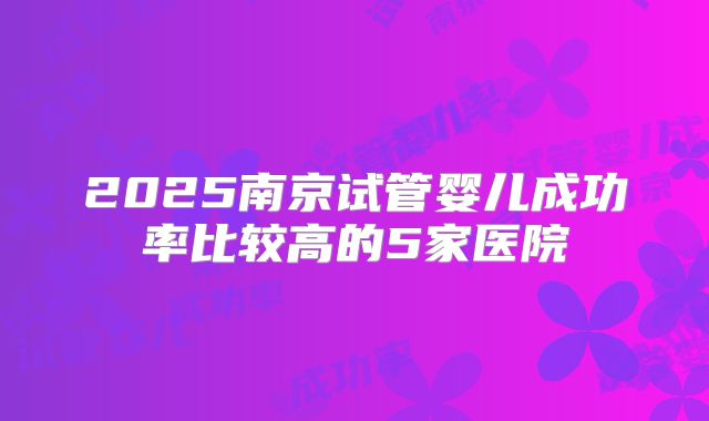 2025南京试管婴儿成功率比较高的5家医院