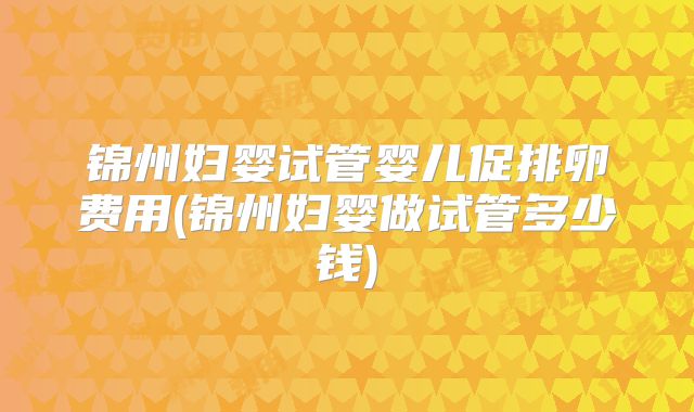锦州妇婴试管婴儿促排卵费用(锦州妇婴做试管多少钱)