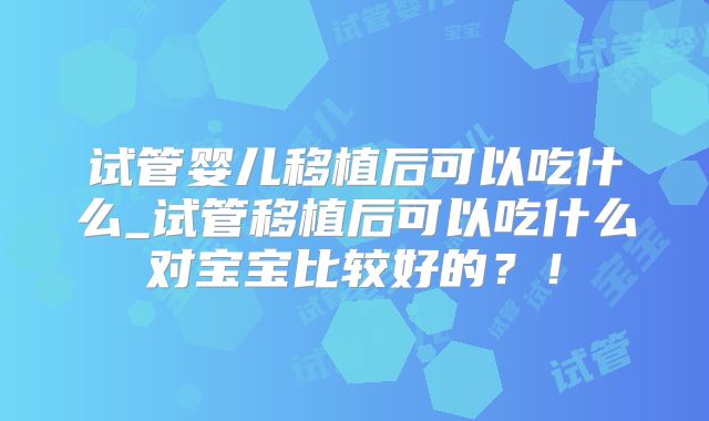 试管婴儿移植后可以吃什么_试管移植后可以吃什么对宝宝比较好的？！