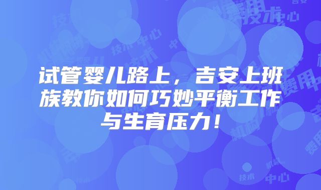 试管婴儿路上，吉安上班族教你如何巧妙平衡工作与生育压力！