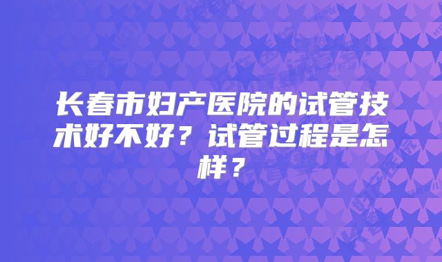 长春市妇产医院的试管技术好不好？试管过程是怎样？