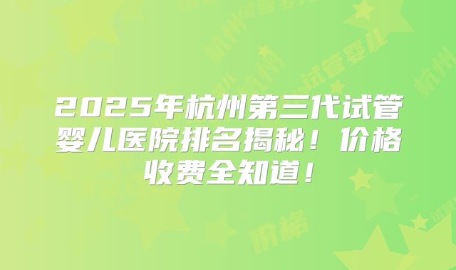 2025年杭州第三代试管婴儿医院排名揭秘！价格收费全知道！