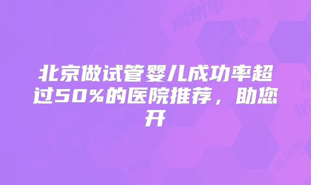 北京做试管婴儿成功率超过50%的医院推荐,助您开