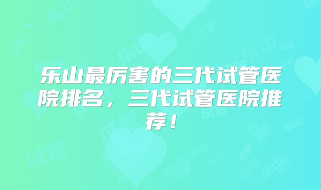 乐山最厉害的三代试管医院排名，三代试管医院推荐！