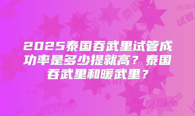 2025泰国吞武里试管成功率是多少提就高？泰国吞武里和暖武里？