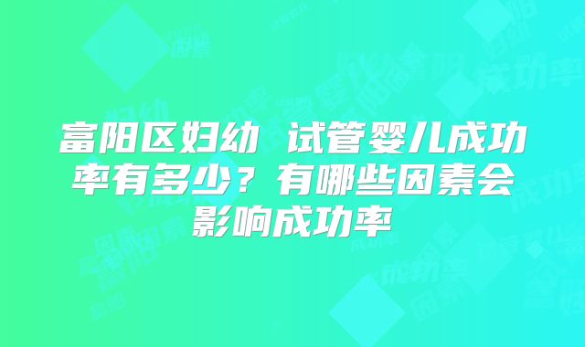富阳区妇幼 试管婴儿成功率有多少？有哪些因素会影响成功率