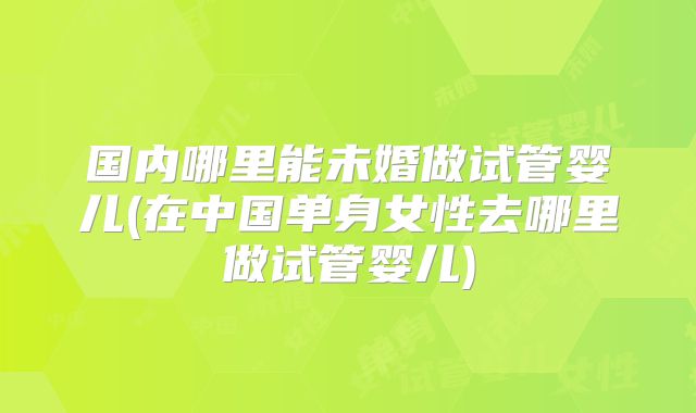 国内哪里能未婚做试管婴儿(在中国单身女性去哪里做试管婴儿)