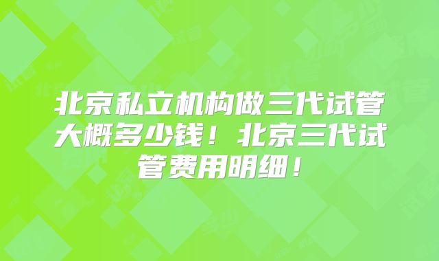 北京私立机构做三代试管大概多少钱！北京三代试管费用明细！