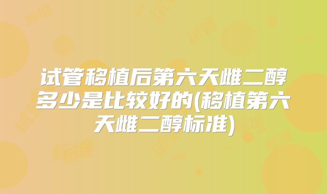 试管移植后第六天雌二醇多少是比较好的(移植第六天雌二醇标准)