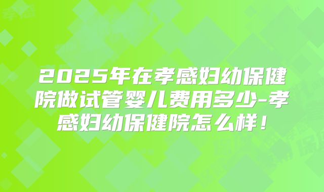 2025年在孝感妇幼保健院做试管婴儿费用多少-孝感妇幼保健院怎么样！