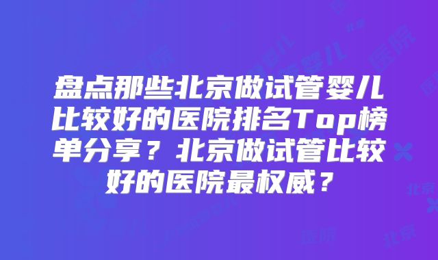 盘点那些北京做试管婴儿比较好的医院排名Top榜单分享？北京做试管比较好的医院最权威？