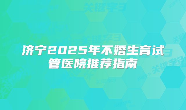 济宁2025年不婚生育试管医院推荐指南