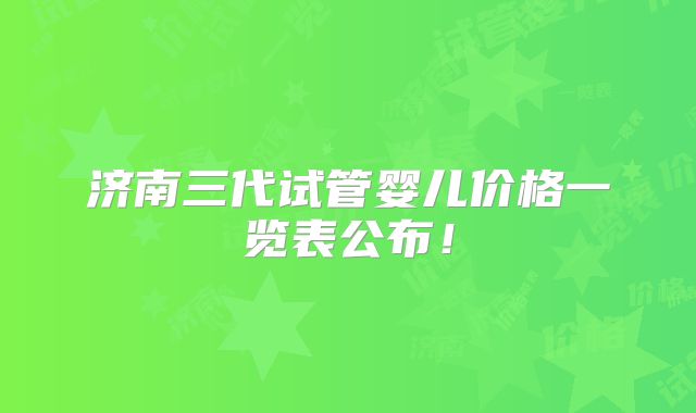 济南三代试管婴儿价格一览表公布！