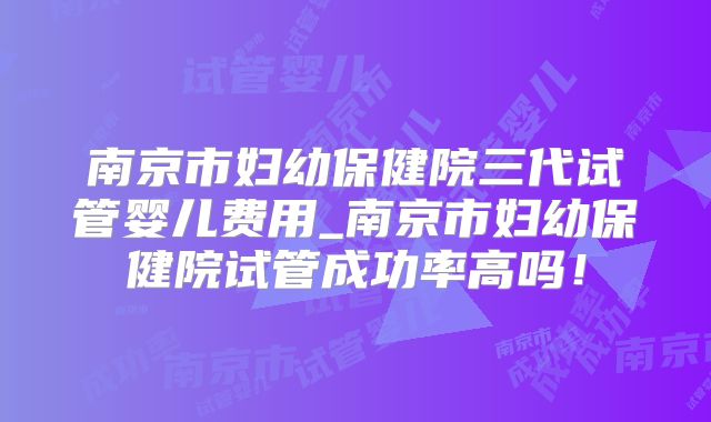 南京市妇幼保健院三代试管婴儿费用_南京市妇幼保健院试管成功率高吗！