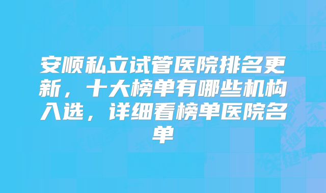 安顺私立试管医院排名更新，十大榜单有哪些机构入选，详细看榜单医院名单