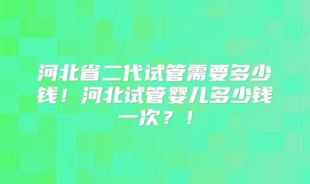 河北省二代试管需要多少钱！河北试管婴儿多少钱一次？！