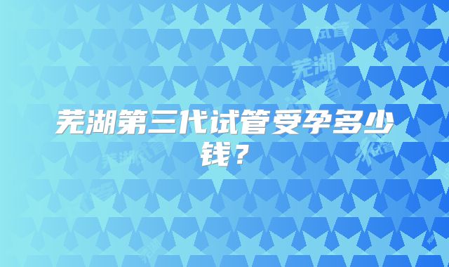 芜湖第三代试管受孕多少钱?