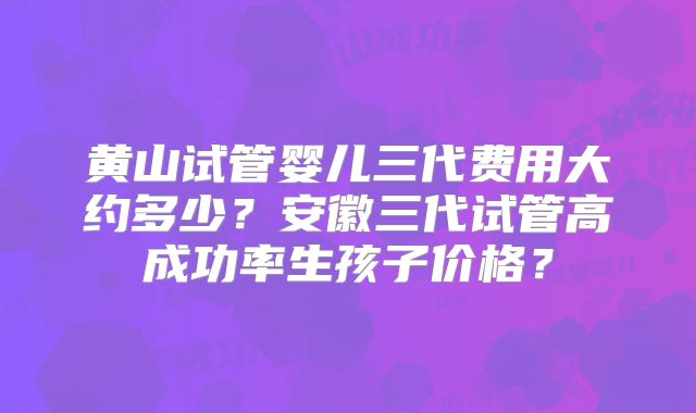 黄山试管婴儿三代费用大约多少？安徽三代试管高成功率生孩子价格？