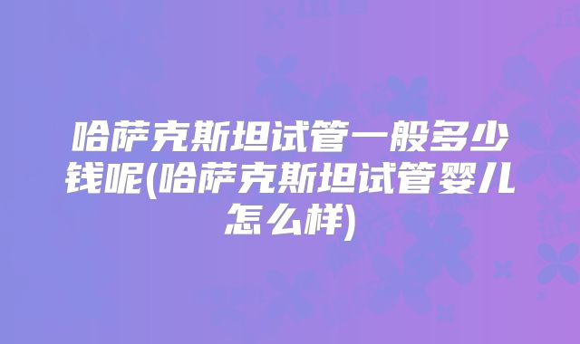 哈萨克斯坦试管一般多少钱呢(哈萨克斯坦试管婴儿怎么样)