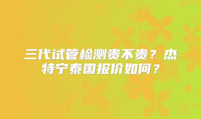 三代试管检测贵不贵?杰特宁泰国报价如何?