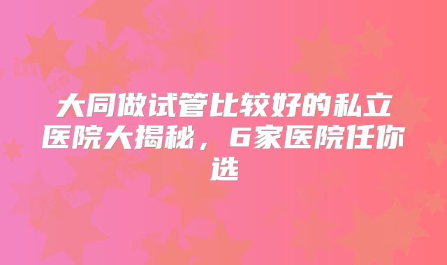 大同做试管比较好的私立医院大揭秘，6家医院任你选