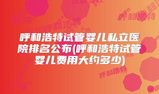 呼和浩特试管婴儿私立医院排名公布(呼和浩特试管婴儿费用大约多少)