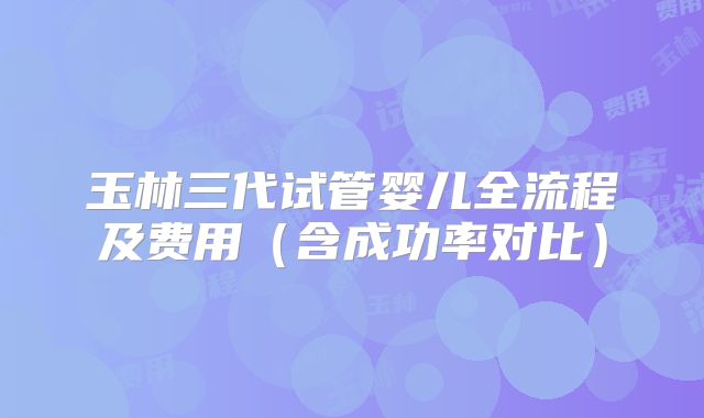 玉林三代试管婴儿全流程及费用（含成功率对比）