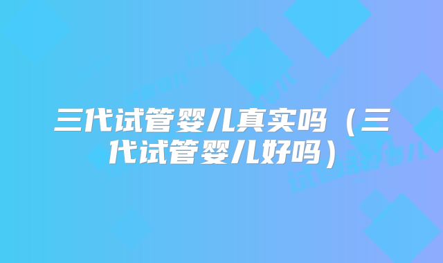 三代试管婴儿真实吗(三代试管婴儿好吗)