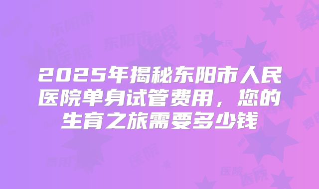 2025年揭秘东阳市人民医院单身试管费用，您的生育之旅需要多少钱